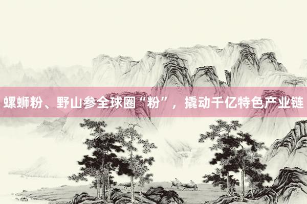 螺蛳粉、野山参全球圈“粉”，撬动千亿特色产业链