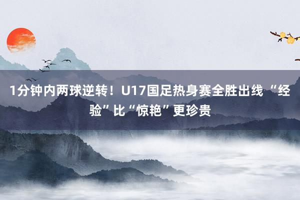 1分钟内两球逆转！U17国足热身赛全胜出线 “经验”比“惊艳”更珍贵