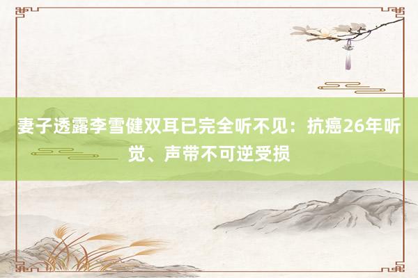 妻子透露李雪健双耳已完全听不见：抗癌26年听觉、声带不可逆受损