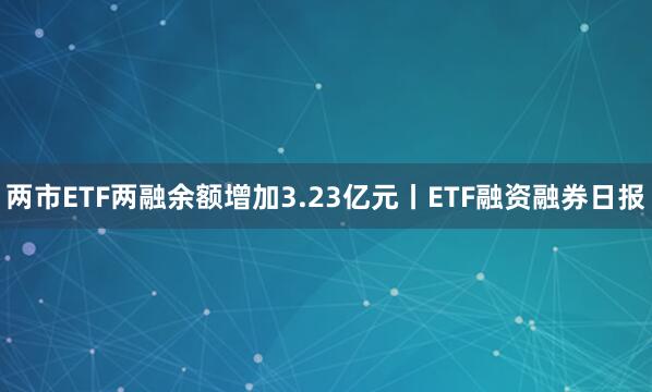 两市ETF两融余额增加3.23亿元丨ETF融资融券日报