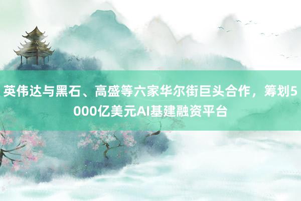 英伟达与黑石、高盛等六家华尔街巨头合作，筹划5000亿美元AI基建融资平台