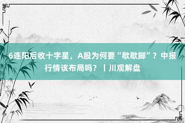 6连阳后收十字星，A股为何要“歇歇脚”？中报行情该布局吗？丨川观解盘