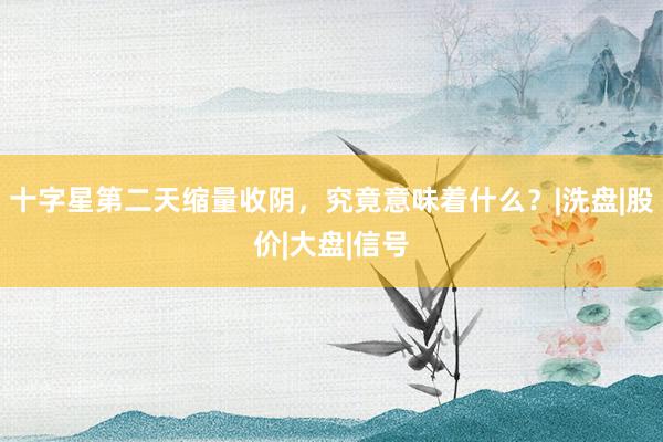 十字星第二天缩量收阴，究竟意味着什么？|洗盘|股价|大盘|信号