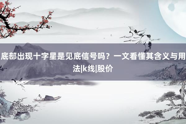 底部出现十字星是见底信号吗？一文看懂其含义与用法|k线|股价