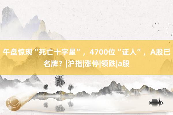 午盘惊现“死亡十字星”，4700位“证人”，A股已名牌？|沪指|涨停|领跌|a股