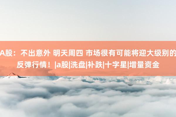 A股：不出意外 明天周四 市场很有可能将迎大级别的反弹行情！|a股|洗盘|补跌|十字星|增量资金