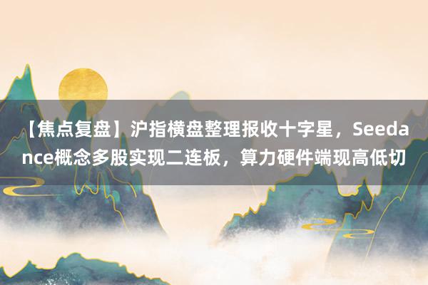 【焦点复盘】沪指横盘整理报收十字星，Seedance概念多股实现二连板，算力硬件端现高低切
