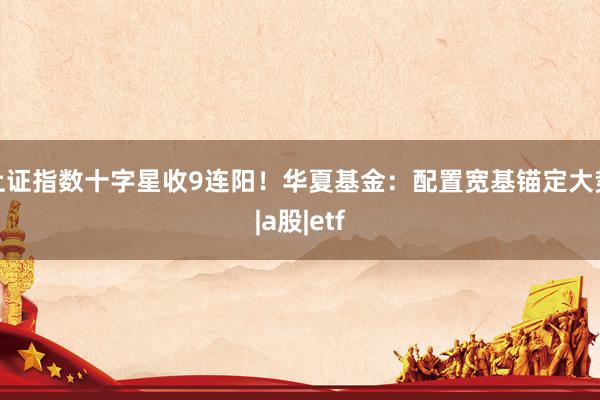 上证指数十字星收9连阳！华夏基金：配置宽基锚定大势|a股|etf
