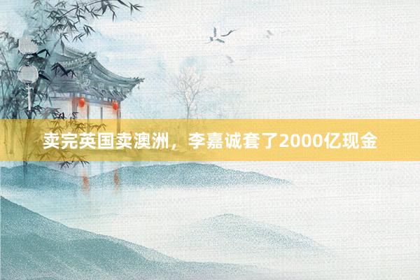 卖完英国卖澳洲，李嘉诚套了2000亿现金