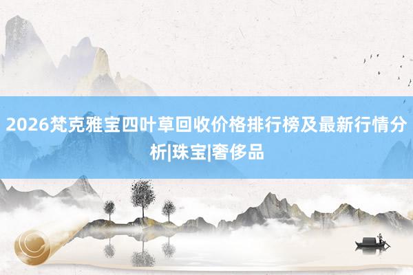 2026梵克雅宝四叶草回收价格排行榜及最新行情分析|珠宝|奢侈品
