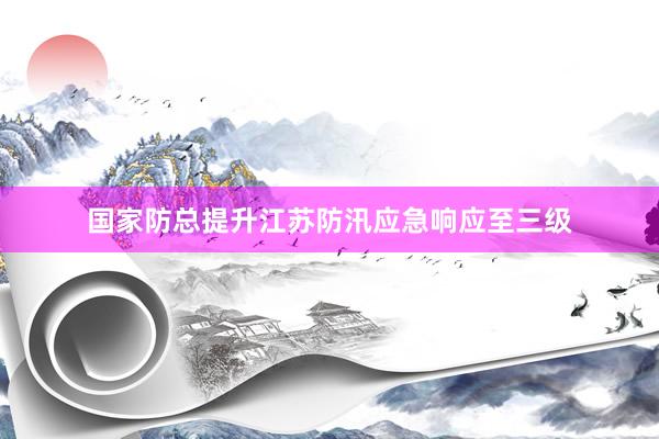 国家防总提升江苏防汛应急响应至三级