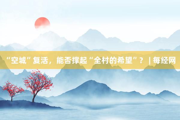 “空城”复活，能否撑起“全村的希望”？ | 每经网