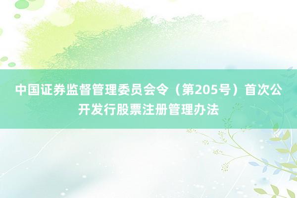 中国证券监督管理委员会令（第205号）　　首次公开发行股票注册管理办法