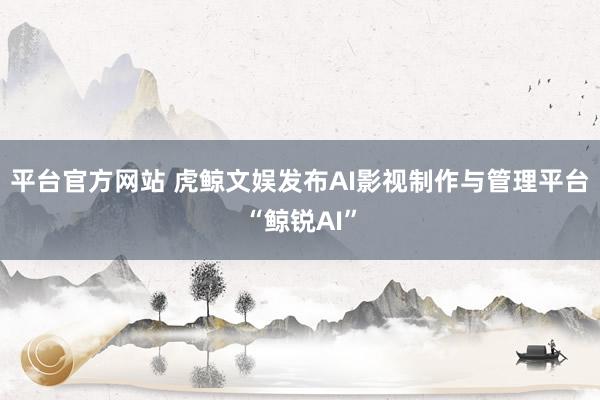 平台官方网站 虎鲸文娱发布AI影视制作与管理平台“鲸锐AI”