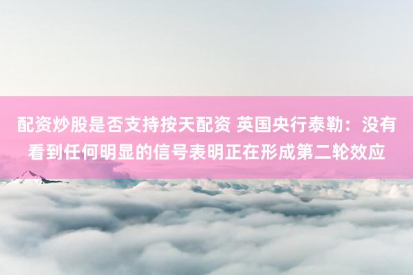 配资炒股是否支持按天配资 英国央行泰勒：没有看到任何明显的信号表明正在形成第二轮效应