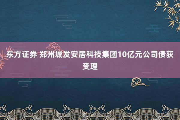 东方证券 郑州城发安居科技集团10亿元公司债获受理