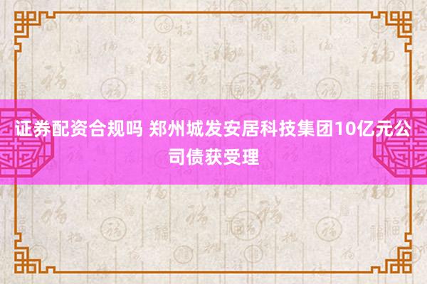 证券配资合规吗 郑州城发安居科技集团10亿元公司债获受理