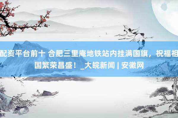 配资平台前十 合肥三里庵地铁站内挂满国旗，祝福祖国繁荣昌盛！_大皖新闻 | 安徽网