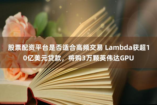 股票配资平台是否适合高频交易 Lambda获超10亿美元贷款，将购3万颗英伟达GPU