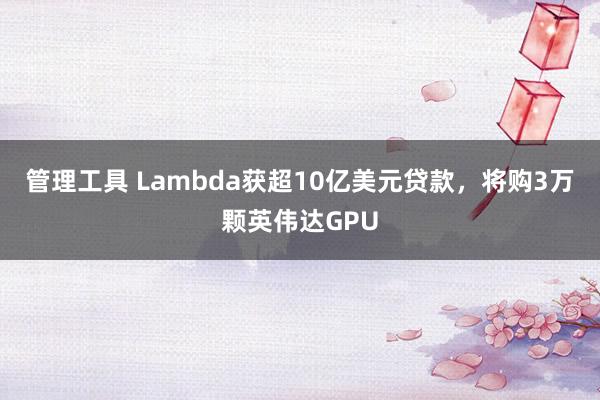 管理工具 Lambda获超10亿美元贷款，将购3万颗英伟达GPU